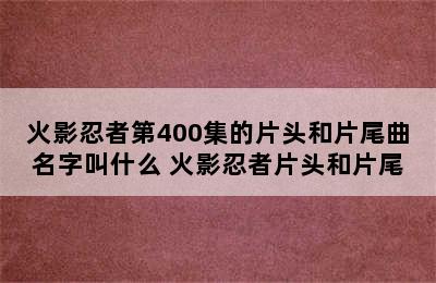 火影忍者第400集的片头和片尾曲名字叫什么 火影忍者片头和片尾